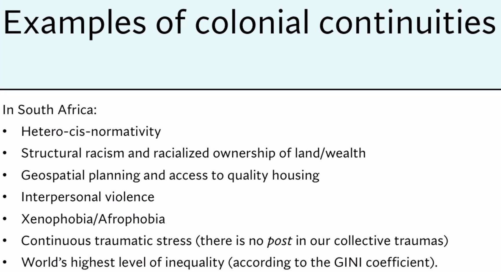 How colonial continuities manifest in South Africa: hetero-cis normativity, structural racism and racialized ownership of land/wealth, geospatial planning and access to quality housing, interpersonal violence, xenophobia/Afrophobia, continuous traumatic stress, world's highest level of inequality
