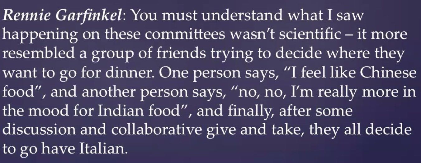 In the words of committee member Rennie Garfunkel: "You must understand what I saw happening on these committees wasn't scientific - it more resembled a group of friends trying to decide where they want to go for dinner. One person says, "I feel like Chinese food," and another person says, "no, no, I'm really more in the mood for Indian food", and finally, after some discussion and collaborative give and take, they all decide to go have Italian.