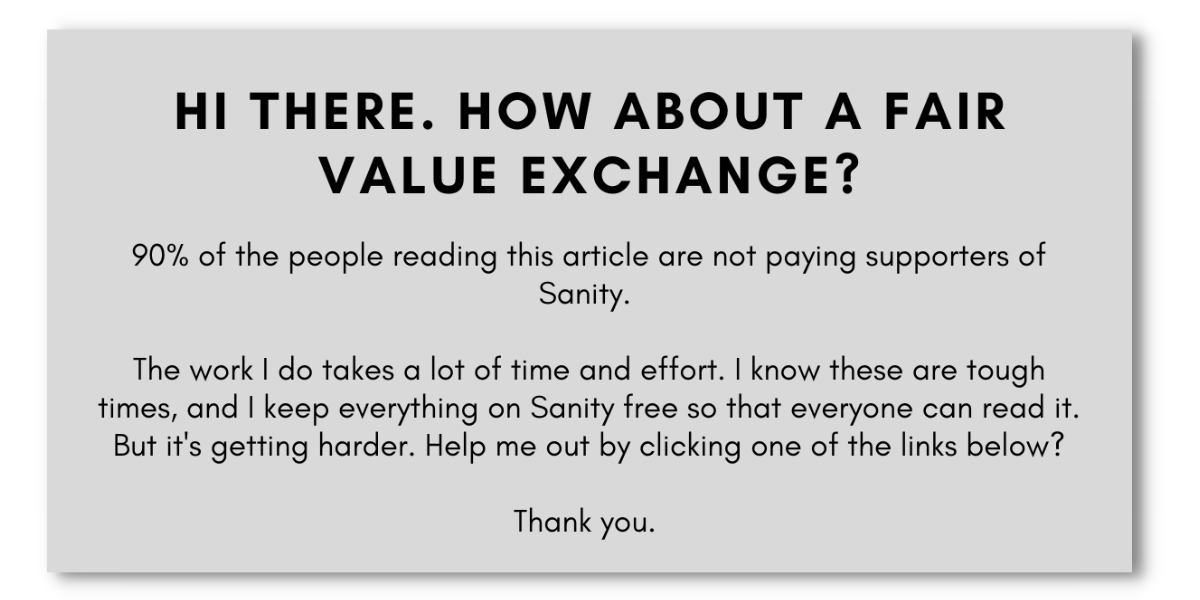 Hi there. How about a fair value exchange? 90% of the people reading this article are not paying supporters of Sanity. The work I do takes a lot of time and effort. I know these are tough times, and I keep everything on Sanity free so that everyone can read it. But it's getting harder. Help me out by clicking one of the links below? Thank you.