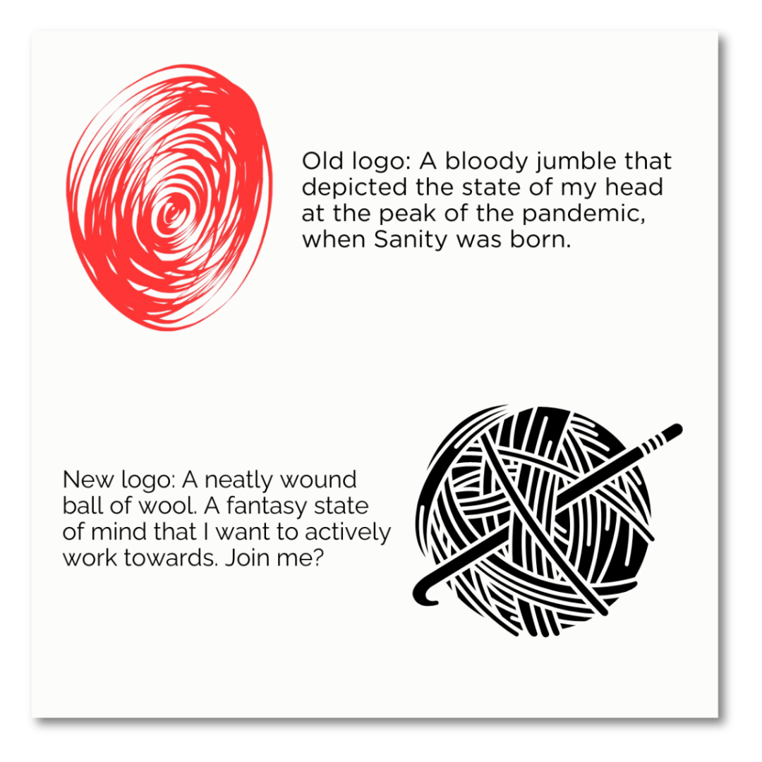 Old logo: A bloody jumble that depicted the state of my head at the peak of the pandemic, when Sanity was born. New logo: A neatly wound ball of wool. A fantasy state of mind that I want to actively work towards. Join me? 