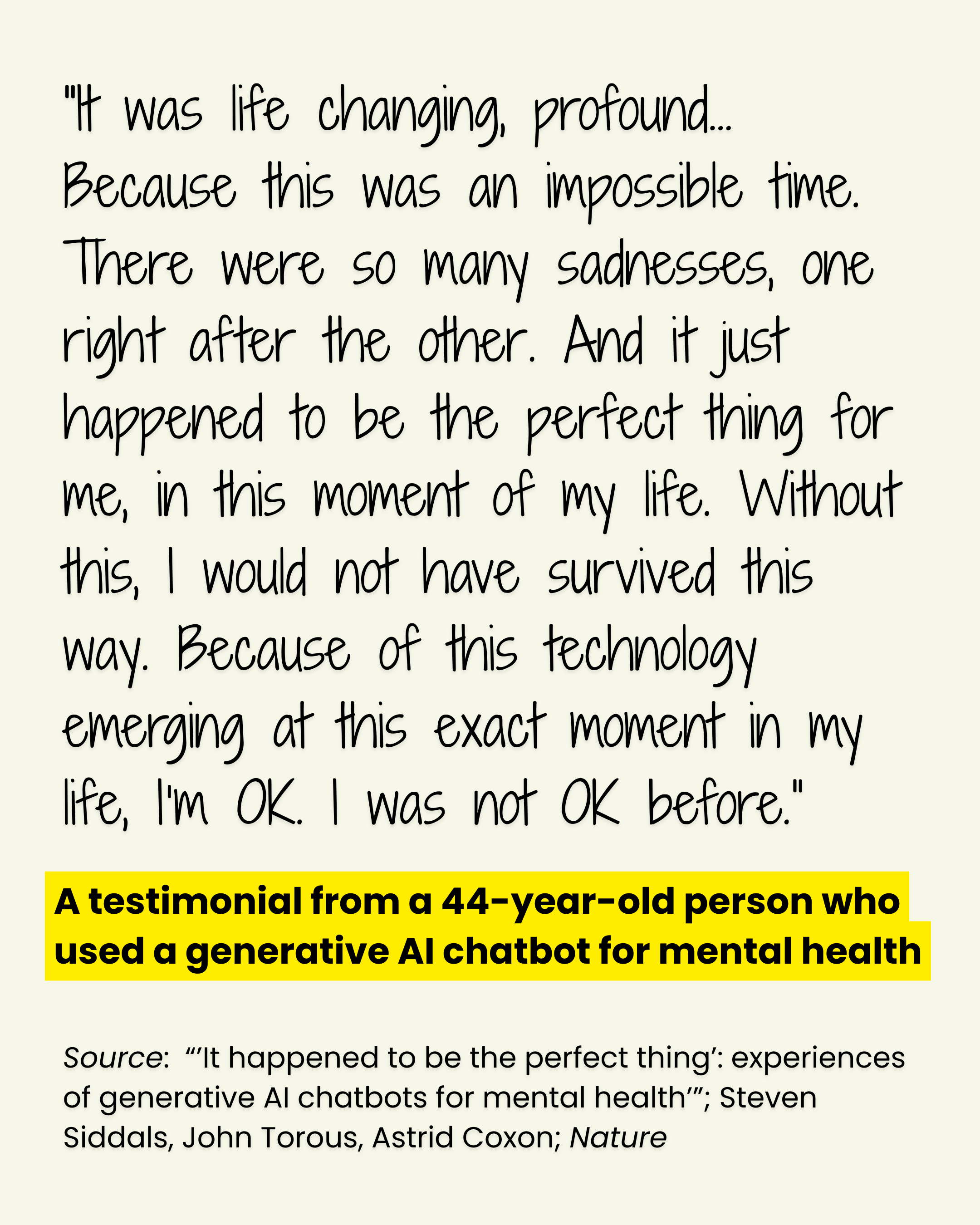 A poster with a testimonial from a 44-year-old user of of generative AI chatbot for mental health: ""It was life changing, profound… Because this was an impossible time. There were so many sadnesses, one right after the other. And it just happened to be the perfect thing for me, in this moment of my life. Without this, I would not have survived this way. Because of this technology emerging at this exact moment in my life, I’m OK. I was not OK before.” Source: “’It happened to be the perfect thing’: experiences of generative AI chatbots for mental health’”; Steven Siddals, John Torous, Astrid Coxon; Nature